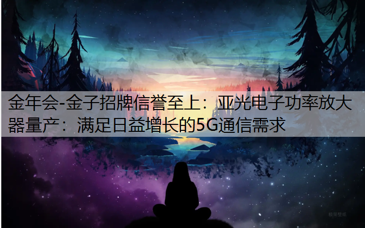 金年会-金子招牌信誉至上：亚光电子功率放大器量产：满足日益增长的5G通信需求